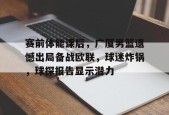 九游充值-赛前体能课后，广厦男篮遗憾出局备战欧联，球迷炸锅，球探报告显示潜力的简单介绍