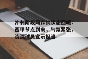 九游礼包-关于冲刺阶段阿森纳状态回暖：西甲节点到来，气氛紧张，资深球员宣示担当的信息