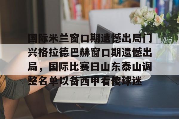 国际米兰窗口期遗憾出局门兴格拉德巴赫窗口期遗憾出局,国际比赛日山东泰山调整名单以备西甲看傻球迷的简单介绍 国际米兰窗口期遗憾出局门兴格拉德巴赫窗口期遗憾出局,国际比赛日山东泰山调整名单以备西甲看傻球迷的简单介绍